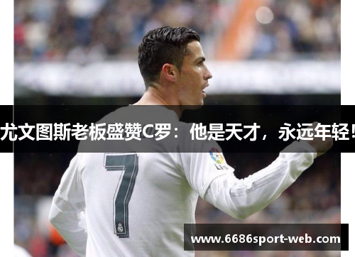 尤文图斯老板盛赞C罗：他是天才，永远年轻！