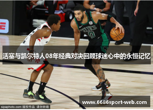 活塞与凯尔特人08年经典对决回顾球迷心中的永恒记忆 活塞与凯尔特人08年经典对决回顾球迷心中的永恒记忆